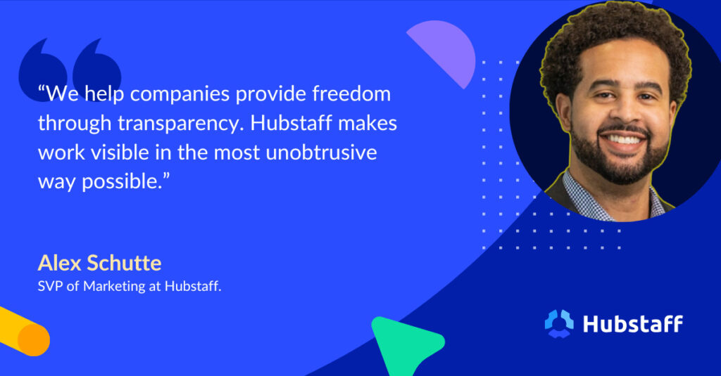 "We help companies provide freedom through transparency. Hubstaff makes work visible in the most unobtrusive way possible."
- Alex Shutte | SVP Marketing, Hubstaff