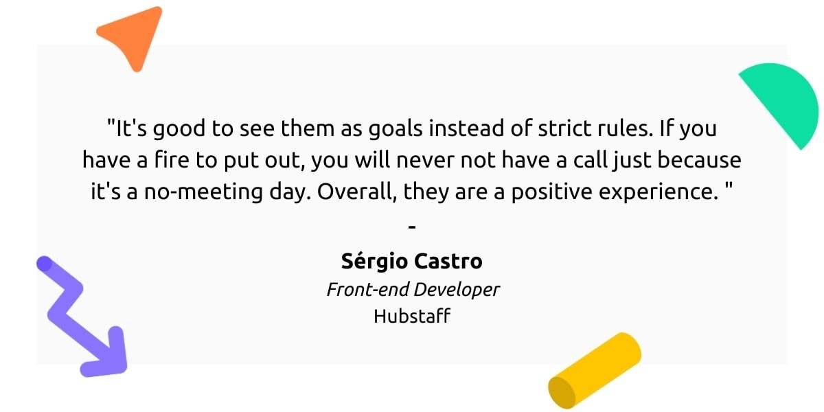 "It's good to see them as goals instead of strict rules. If you have a fire to put out, you will never not have a call just because it's a no-meeting day. Overall, they are a positive experience.” - Sérgio Castro, Front-end Developer, Hubstaff