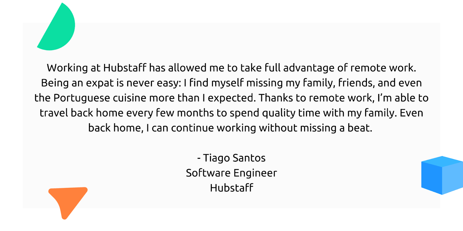 "Working at Hubstaff has allowed me to take full advantage of remote work. Being an expat is never easy: I find myself missing my family, friends, and even the Poruguese cuisine more than I expected. Thanks to remote work, I'm able to travel back home every few months to spend quality time with my family. Even back home, I can continue working without missing a beat."

- Tiago Santos, Software Engineer, Hubstaff
