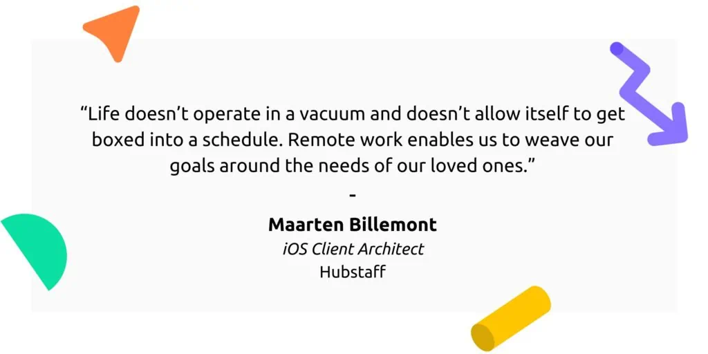 "Life doesn't operate in a vacuum and doesn't allow itself to get boxed into a schedule. Remote work enables us to weave our goals around the needs of our loved ones."

Maarten Billemont
iOS Client Architect
Hubstaff