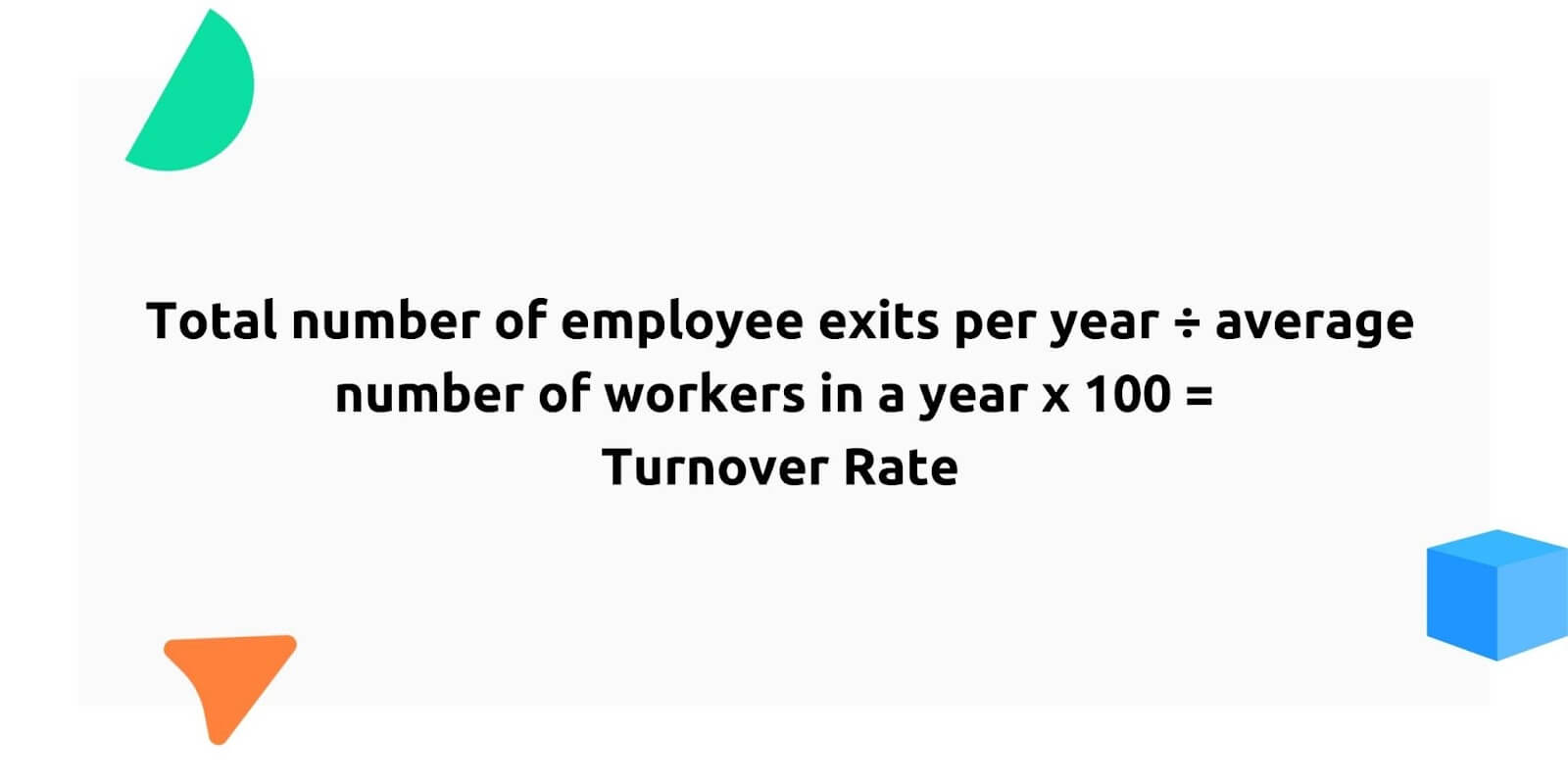 Turnover rate

Total number of employee exits per year divided by average number of workers in a year times 100 = turnover rate