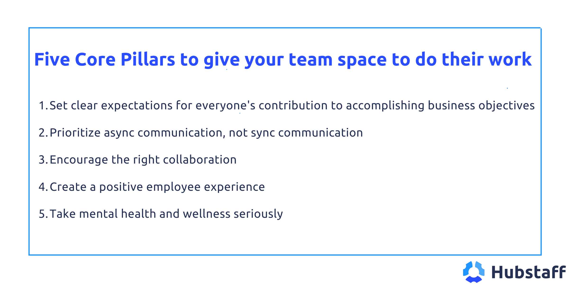 Five core pillars to give your team space to do their work

1. Set clear expectations for everyone's contribution to accomplishing business objectives

2. Prioritize async communication, not sync communication

3. Encourage the right collaboration

4. Create a positive employee experience 

5. Take mental health and wellness seriously