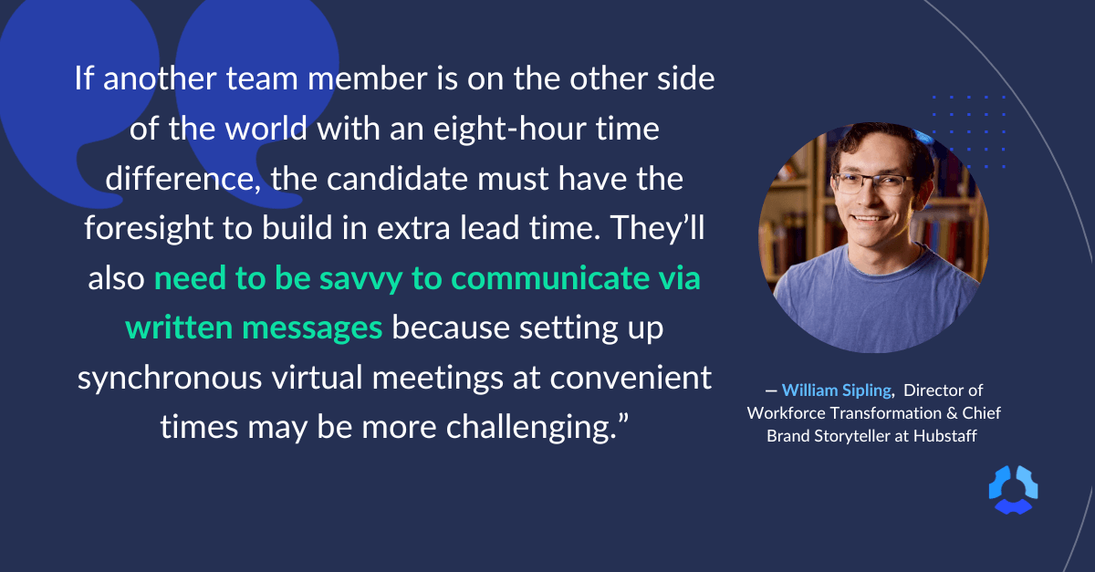 "If another team member is on the other side of the world with an eight-hour time difference, the candidate must have the foresight to build in extra lead time. They'll also need to be savvy to communicate via written messages because setting up synchronous virtual meetings at convenient times may be more challenging." 

- William Sipling, Director of Workforce Transformation & Chief Brand Storyteller at Hubstaff