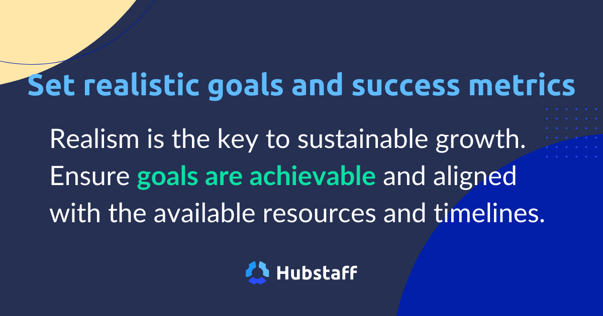 Set realistic goals and success metrics.

Realism is the key to sustainable growth. Ensure goals are achievable and aligned with the available resources and timelines. 