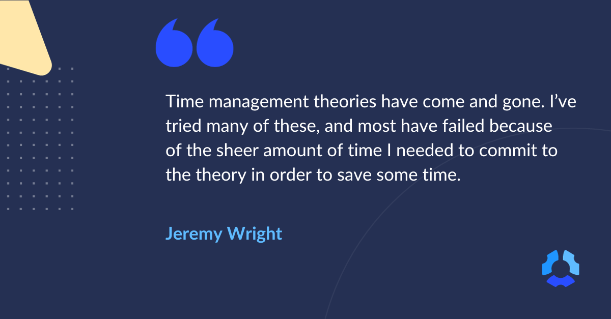 "Time management theories have come and gone. I've tried many of these, and most have failed because of the sheer amount of time I need to commit to the theory in order to save some time." 

Jeremy Wright
Inventor of Pickle Jar Theory