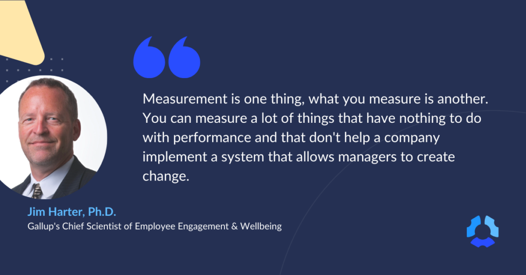 "Measurement is one thing, what you measure is another. You can measure a lot of things that have nothing to do with performance and that don't help a company implement a system that allows managers to create change."

- Quote from Jim Harter, Ph.D. from Gallup
