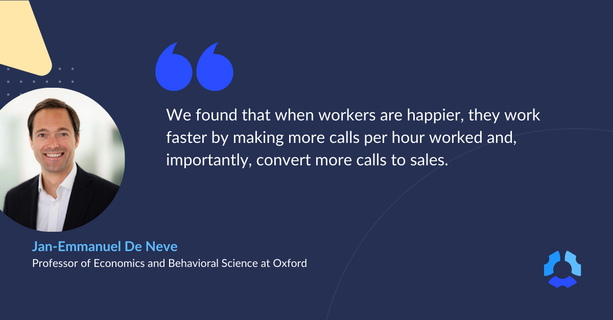 "We found that when workers are happier, they work faster by making more calls per hour worked and, importantly, convert more calls to sales." 


- Quote from Professor De Neve From Oxford University