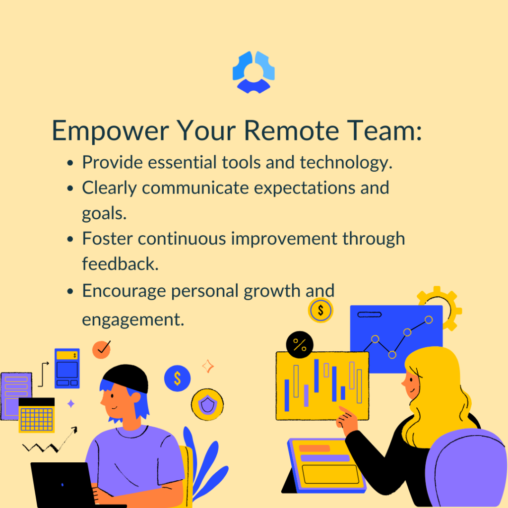 Empower your remote team: 

- Provide essential tools and technology
- Clearly communicate expectations and goals
- Foster continuous improvement through feedback
- Encourage personal growth and engagement