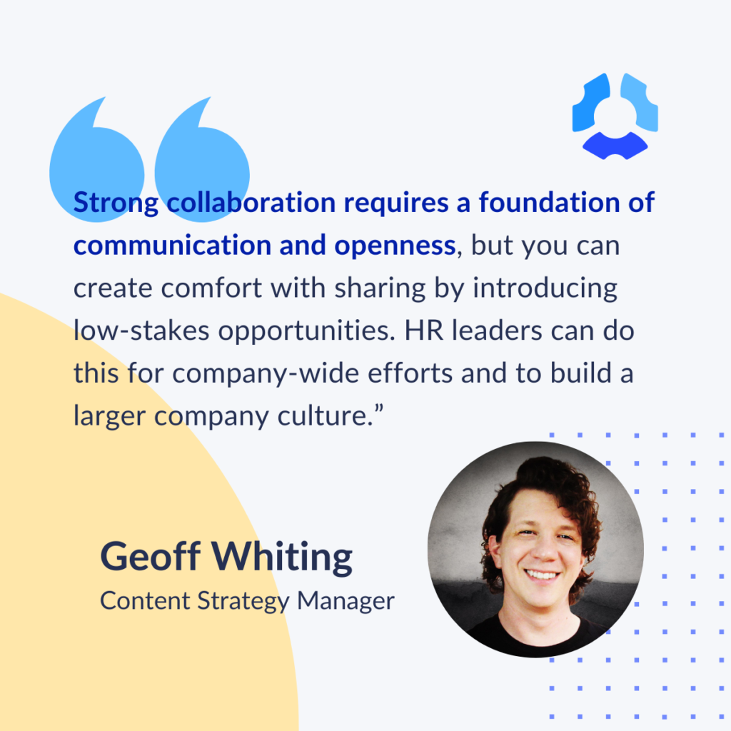 "Strong collaboration requires a foundation of communication and openness, but you can create comfort with sharing by introducing low-stakes opportunities. HR leaders can do this for company-wide efforts and to build a larger company culture."

Geoff Whiting
Content Strategy Manager