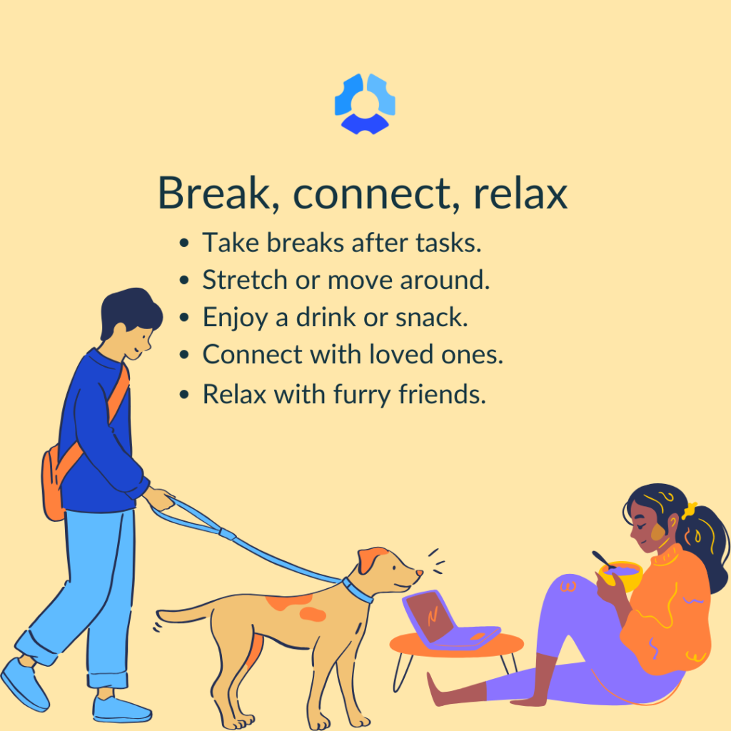 Break, connect, relax

- Take breaks after tasks
- Stretch or move around 
- Enjoy a drink or snack
- Connect with loved ones
- Relax with furry friends