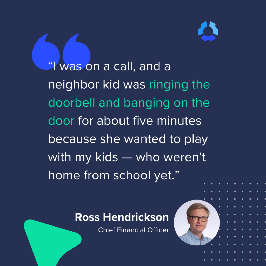 I was on a call, and a neighbor kid was ringing the doorbell and banging on the door for about five minutes because she wanted to play with my kids — who weren‘t home from school yet.”

- Ross Hendrickson
Chief Financial Officer