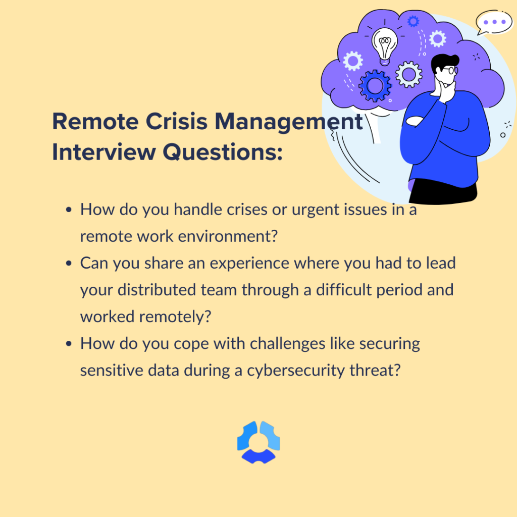 Remote Crisis Management Interview Questions: 

- How do you handle crises or urgent issues in a remote work environment?
 
- Can you share an experience where you had to lead your distributed team through a difficult period and worked remotely? 

- How do you cope with challenges like securing sensitive data during a cybersecurity threat? 