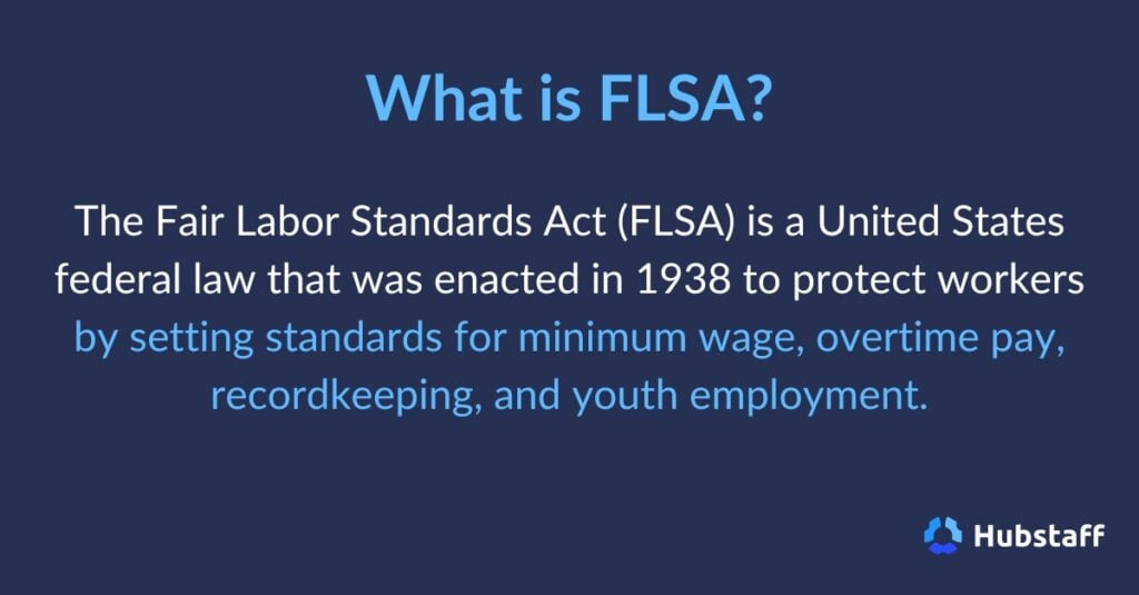 What is FLSA? 

The Fair Labor Standards Act (FLSA) is a United States federal law that was enacted in 1938 to protect workers by setting standards for minimum wage, overtime pay, recordkeeping, and youth employment. 