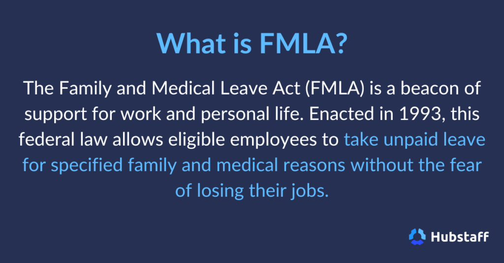 What is FMLA? 

The Family and Medical Leave Act (FMLA) is a beacon of support for work and personal life. Enacted in 1993, this federal law allows eligible employees to take unpaid leave for specified family and medical reasons without the fear of losing their jobs. 