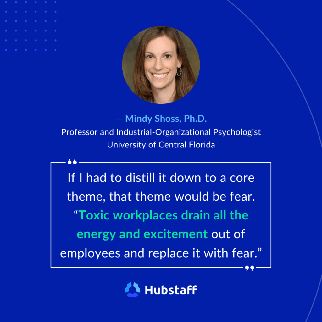 "If I had to distill it down to a core theme, that theme would be fear. "Toxic workplaces drain all the energy and excitement out of employees and replace it with fear." 

- Mindy Shoss, Ph.D, Industrial-Organizational Psychologist